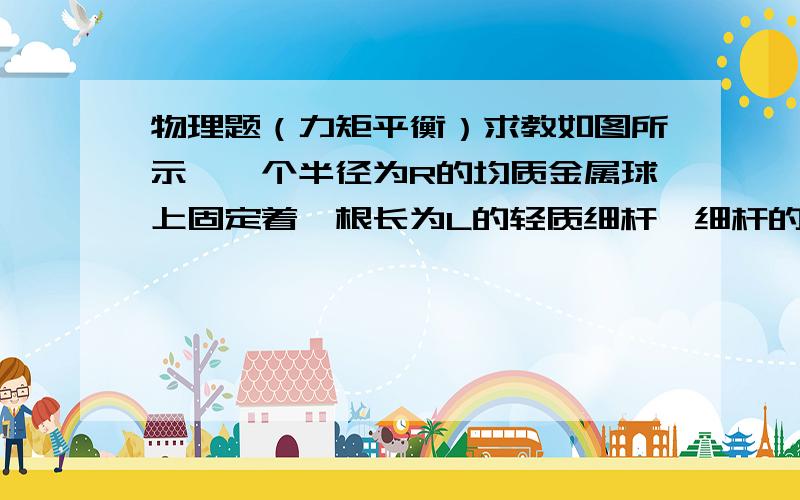 物理题（力矩平衡）求教如图所示,一个半径为R的均质金属球上固定着一根长为L的轻质细杆,细杆的左端用铰链与墙壁相连,球下边垫上一块木板后,细杆恰好水平,而木板下面是光滑的水平面.