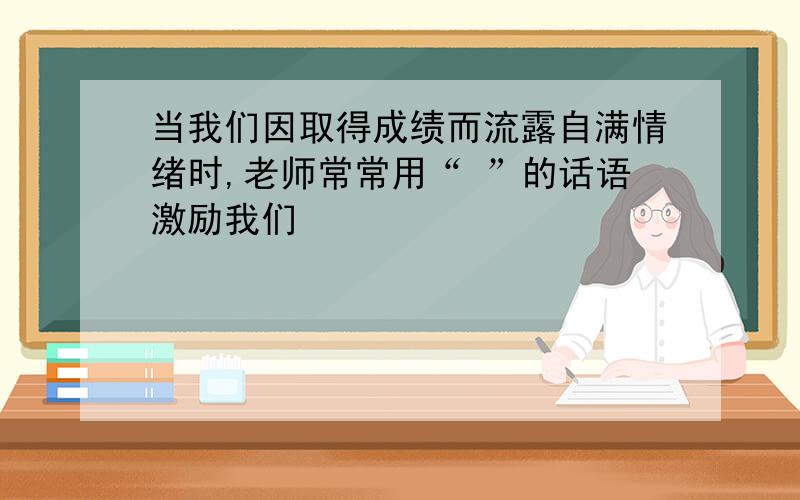 当我们因取得成绩而流露自满情绪时,老师常常用“ ”的话语激励我们