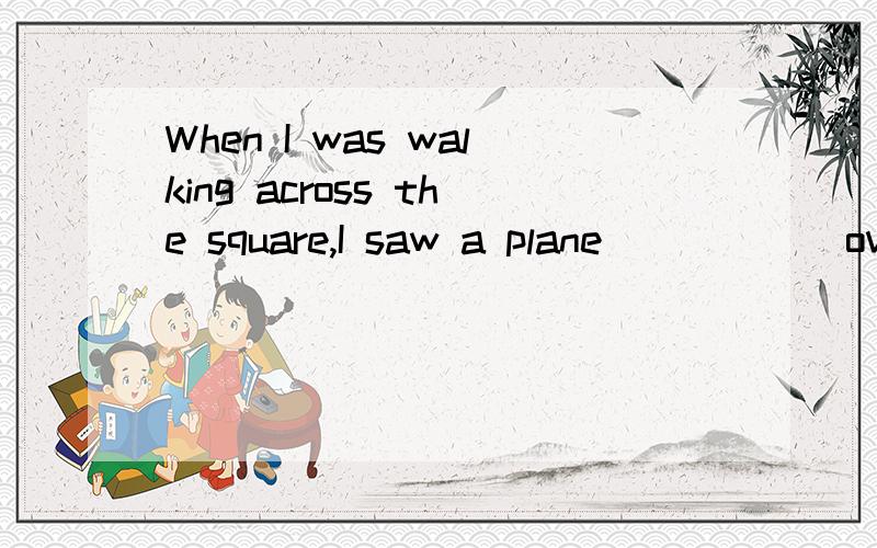 When I was walking across the square,I saw a plane______over my head.A) flies B) fly C) flewWhen I was walking across the square,I saw a plane______over my head.A) flies B) fly C) flew D) flown