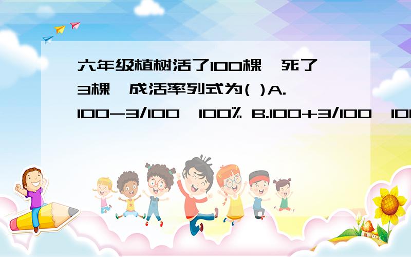 六年级植树活了100棵,死了3棵,成活率列式为( )A.100-3/100*100% B.100+3/100*100% C.100/100+3*100% D.100-3/100*100%