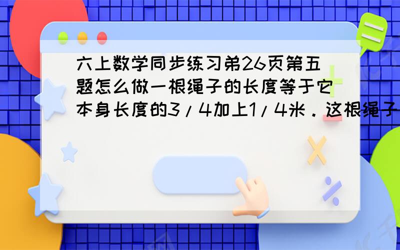 六上数学同步练习弟26页第五题怎么做一根绳子的长度等于它本身长度的3/4加上1/4米。这根绳子长几米？