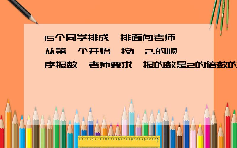 15个同学排成一排面向老师,从第一个开始,按1,2.的顺序报数,老师要求,报的数是2的倍数的向后转,接着要求报的数是3的倍数的同学向后转,这时面向老师的有多少人?