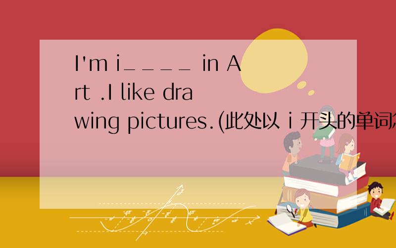 I'm i____ in Art .I like drawing pictures.(此处以 i 开头的单词怎么填?)