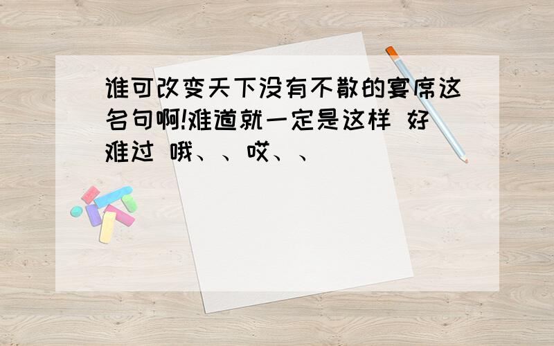 谁可改变天下没有不散的宴席这名句啊!难道就一定是这样 好难过 哦、、哎、、