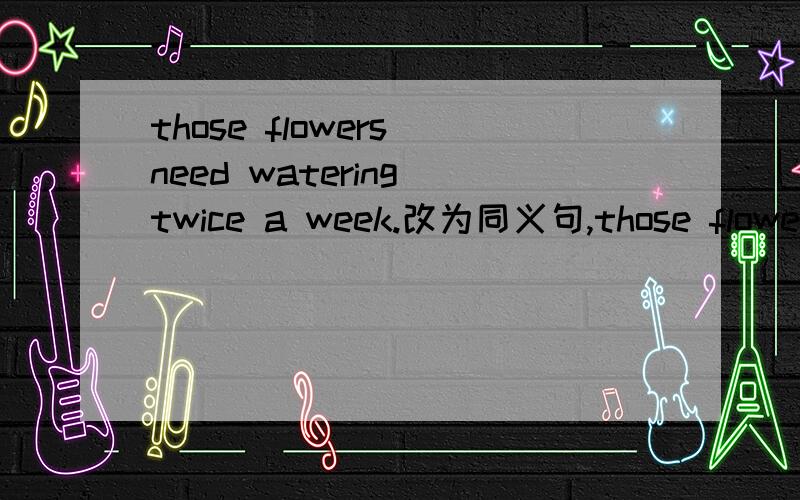 those flowers need watering twice a week.改为同义句,those flowers need()()()twice a week.