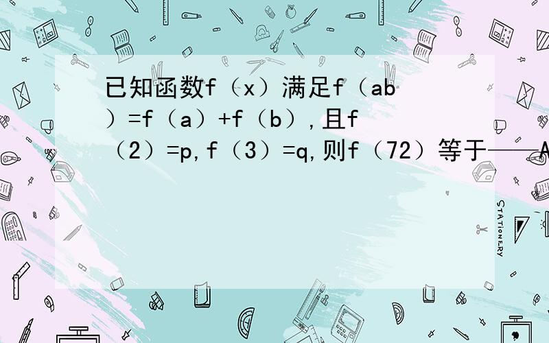 已知函数f（x）满足f（ab）=f（a）+f（b）,且f（2）=p,f（3）=q,则f（72）等于——A p+q B 3p+2q C 2p+3q D p³+q³ 答案是什么不重要 我要解题过程或解题思路