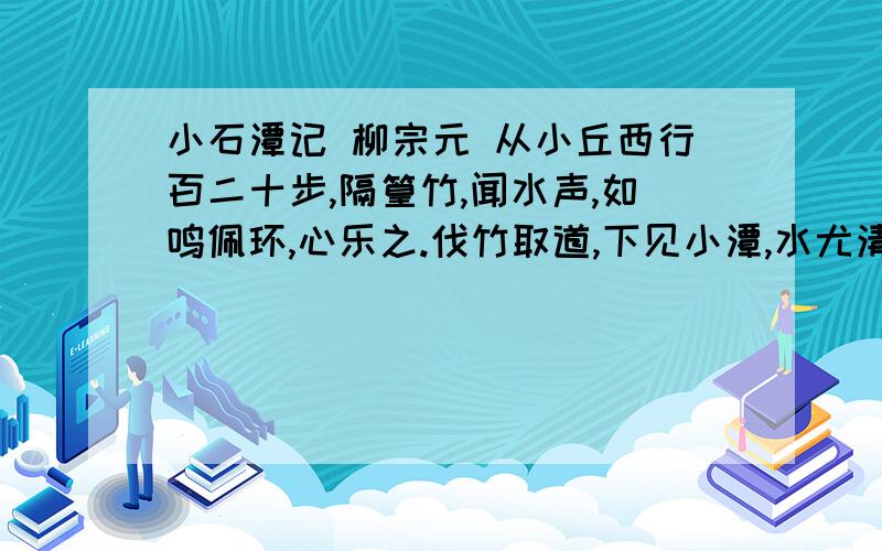 小石潭记 柳宗元 从小丘西行百二十步,隔篁竹,闻水声,如鸣佩环,心乐之.伐竹取道,下见小潭,水尤清