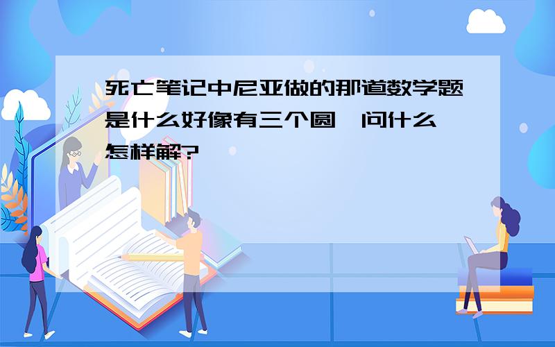 死亡笔记中尼亚做的那道数学题是什么好像有三个圆,问什么,怎样解?