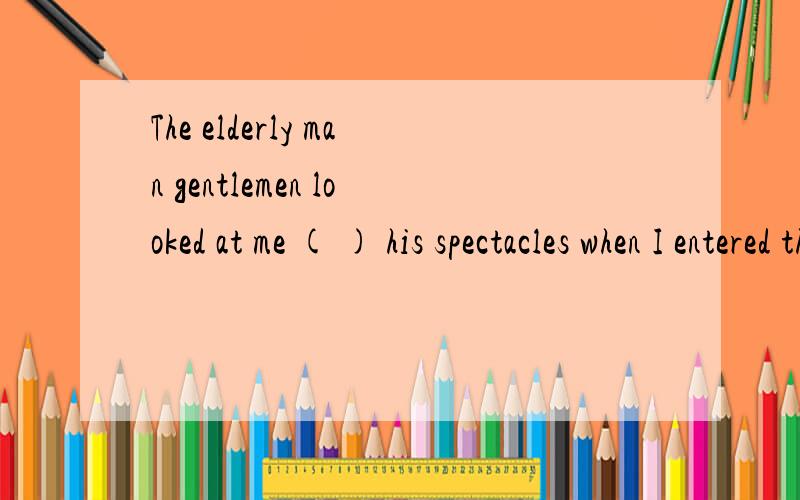 The elderly man gentlemen looked at me ( ) his spectacles when I entered the room .A.from between B.from aboveC.from before D.from among 选哪个,理由是什么呢