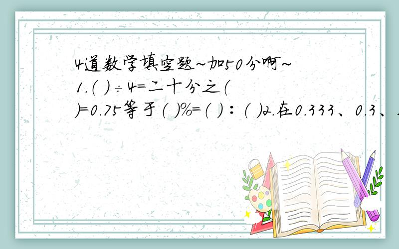 4道数学填空题~加50分啊~1.（ ）÷4＝二十分之（ ）＝0.75等于（ ）%＝（ ）∶（ ）2.在0.333、0.3、三分之一.33%中,最大的数是（ ）,最小的数是（ ）.3.大、小正方形边长之比是3∶2,大、小正方