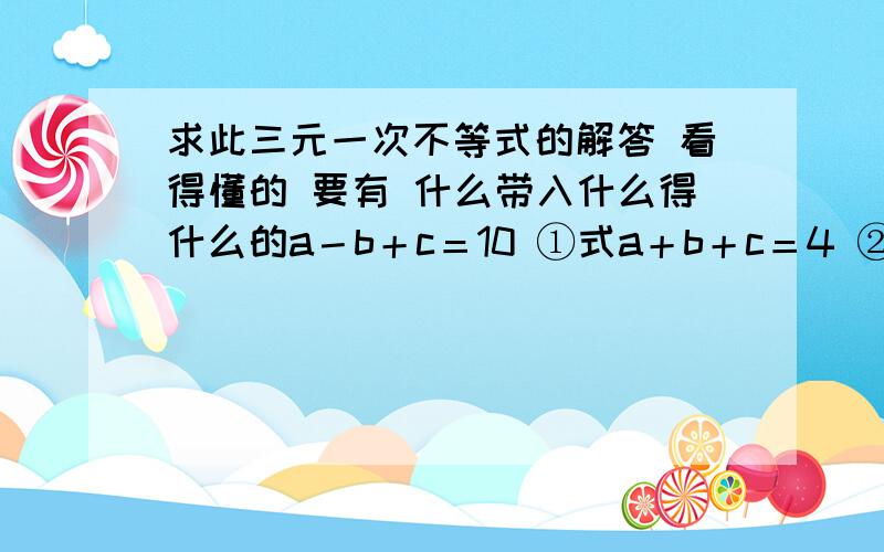 求此三元一次不等式的解答 看得懂的 要有 什么带入什么得什么的a－b＋c＝10 ①式a＋b＋c＝4 ②式4a＋2b＋c＝7 ③式