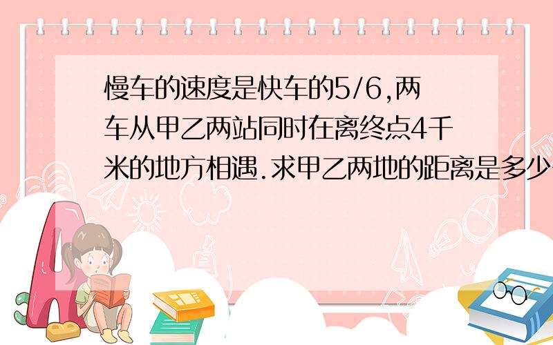 慢车的速度是快车的5/6,两车从甲乙两站同时在离终点4千米的地方相遇.求甲乙两地的距离是多少千米