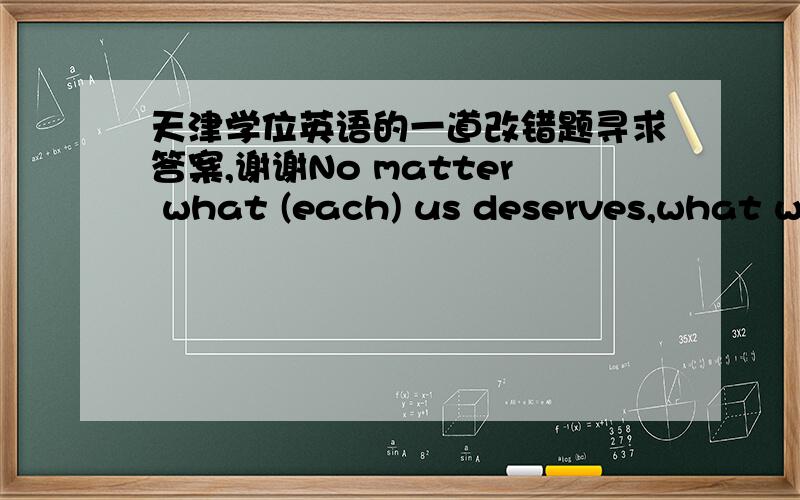 天津学位英语的一道改错题寻求答案,谢谢No matter what (each) us deserves,what we get is often a matter of what we make happen.请问括号里的each哪里错了,应该 如果改为正确的?谢谢