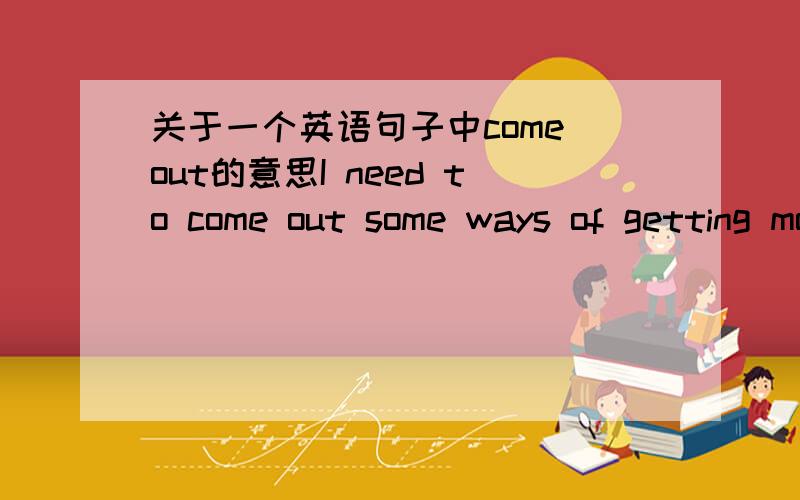 关于一个英语句子中come out的意思I need to come out some ways of getting money or I have to stop.