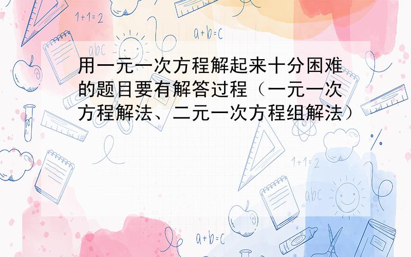 用一元一次方程解起来十分困难的题目要有解答过程（一元一次方程解法、二元一次方程组解法）