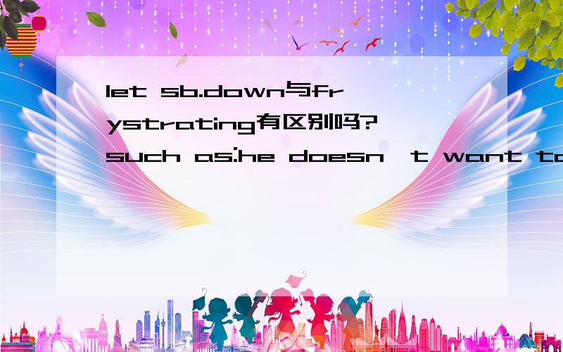 let sb.down与frystrating有区别吗?such as:he doesn't want to let him down和he doesn't want to mlet sb.down与frystrating有区别吗?such as:he doesn't want to let him down和he doesn't want to make him frustrating有区别吗?