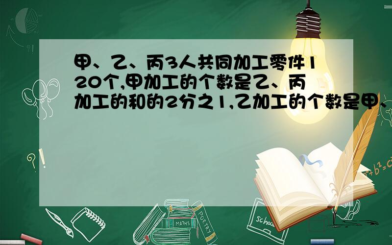 甲、乙、丙3人共同加工零件120个,甲加工的个数是乙、丙加工的和的2分之1,乙加工的个数是甲、丙加工的和的7分之5.甲、乙、丙各加工了多少个零件?