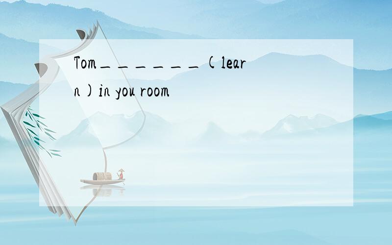 Tom______(learn)in you room