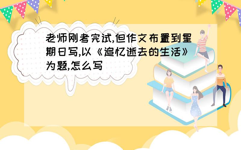 老师刚考完试,但作文布置到星期日写,以《追忆逝去的生活》为题,怎么写