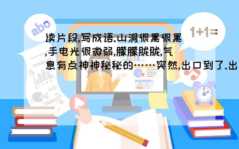 读片段,写成语.山洞很黑很黑,手电光很微弱,朦朦胧胧,气息有点神神秘秘的……突然,出口到了.出了洞,在明亮的阳光下,大家都深深的吸了一口气.佳佳说：“我感到天空更加蓝了,树木更加绿