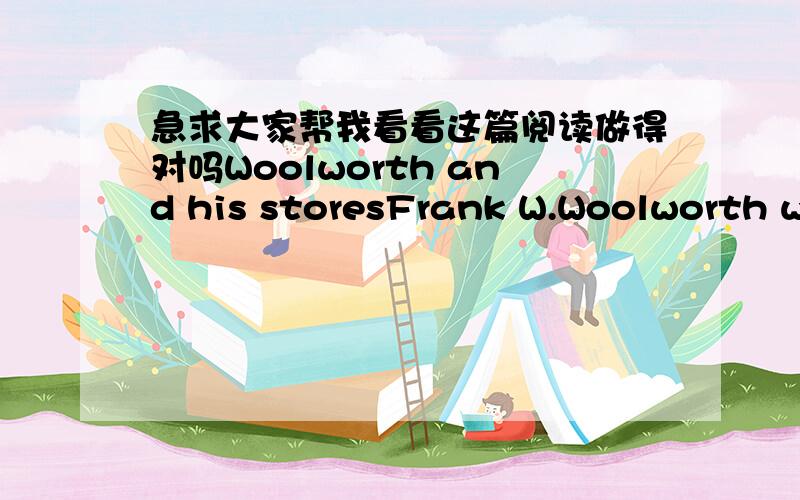 急求大家帮我看看这篇阅读做得对吗Woolworth and his storesFrank W.Woolworth was born in Rodamn,New York,in 1852.his family was a very poor farmer’s ,and there was never enough to eat.Frank decided he did not want to be a farmer.He too