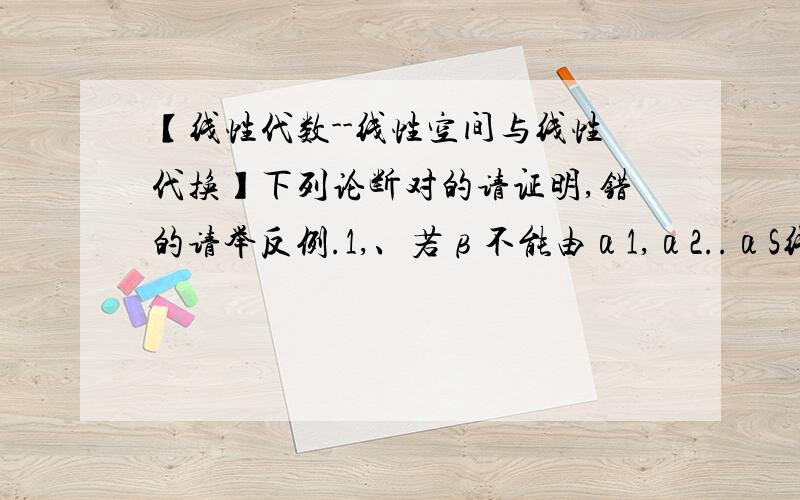 【线性代数--线性空间与线性代换】下列论断对的请证明,错的请举反例.1,、若β不能由α1,α2..αS线性表示,则α1,α2..αS,β线性无关.2、若α1,α2..αS线性无关,而α（s+1)不能由α1,α2..αS线性表示,则