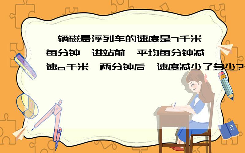 一辆磁悬浮列车的速度是7千米每分钟,进站前,平均每分钟减速a千米,两分钟后,速度减少了多少?千米?五分钟后速度为多少千米每分钟?