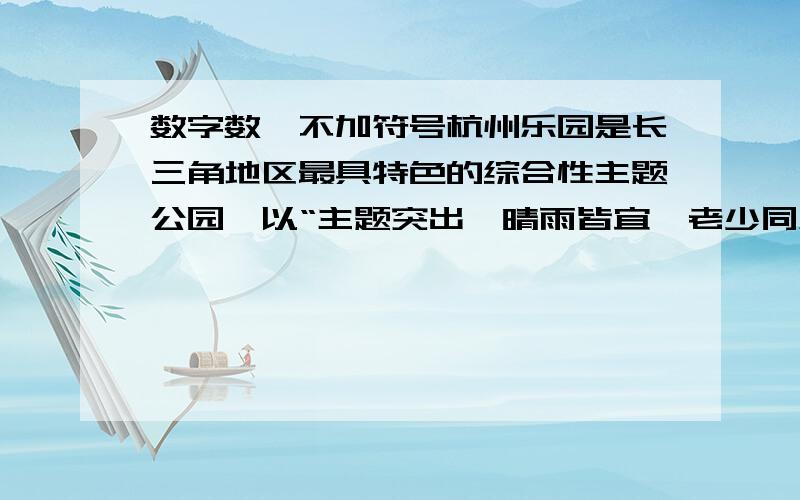 数字数,不加符号杭州乐园是长三角地区最具特色的综合性主题公园,以“主题突出、晴雨皆宜、老少同乐” 为设计理念,由玛雅部落、冒险岛、失落丛林、童话王国、杭州乐园水公园、杭州乐