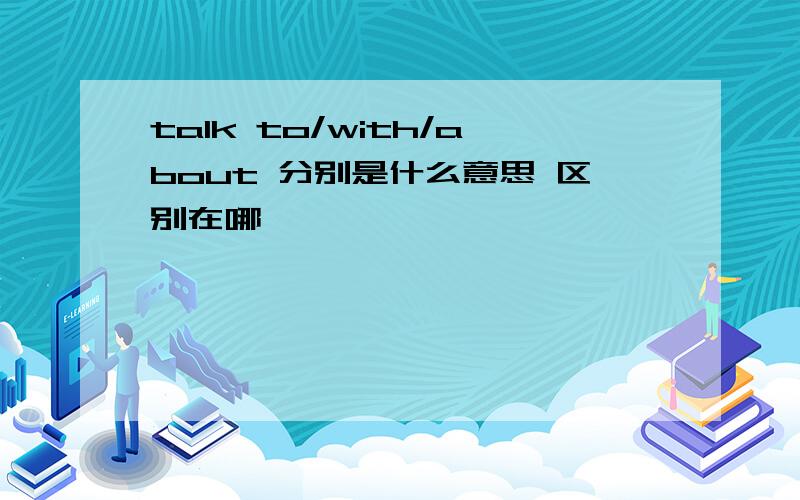 talk to/with/about 分别是什么意思 区别在哪