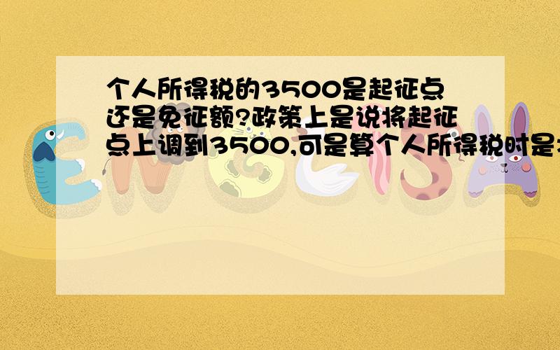 个人所得税的3500是起征点还是免征额?政策上是说将起征点上调到3500,可是算个人所得税时是将3500减掉后再算,这又成了免征额,到底是起征点还是免征额啊?算收入超过3500元的个人所得税时是