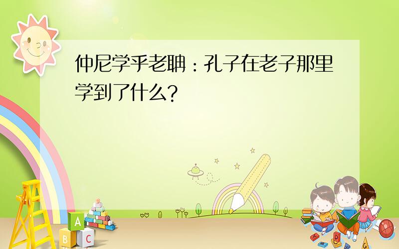 仲尼学乎老聃：孔子在老子那里学到了什么?