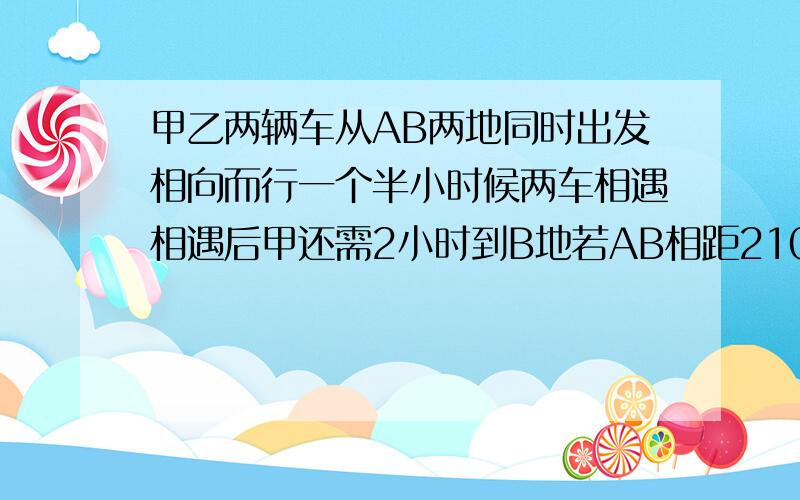 甲乙两辆车从AB两地同时出发相向而行一个半小时候两车相遇相遇后甲还需2小时到B地若AB相距210求两车速度?单位是千米