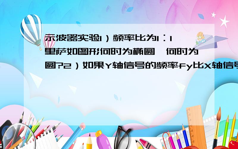 示波器实验1）频率比为1：1里萨如图形何时为椭圆,何时为圆?2）如果Y轴信号的频率fy比X轴信号的频率fx大很多,示波器上看到什么情形?相反又会看到什么情形?