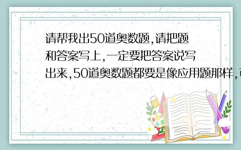 请帮我出50道奥数题,请把题和答案写上,一定要把答案说写出来,50道奥数题都要是像应用题那样,可以列式做答的那种!