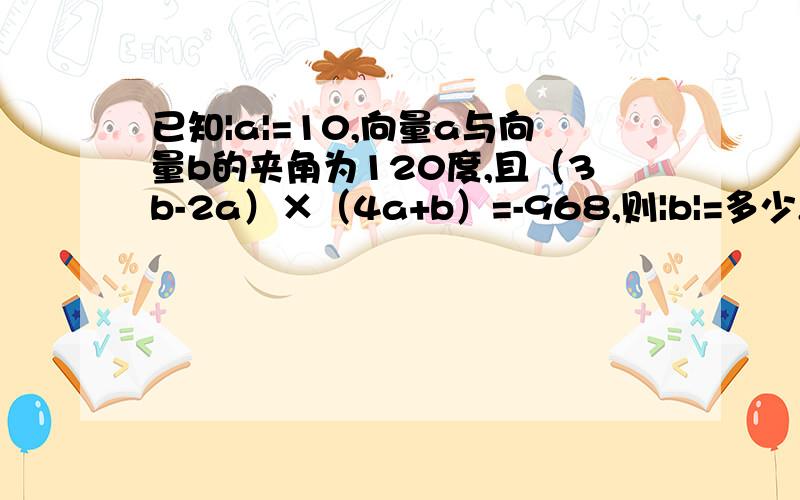 已知|a|=10,向量a与向量b的夹角为120度,且（3b-2a）×（4a+b）=-968,则|b|=多少,写出祥细过程