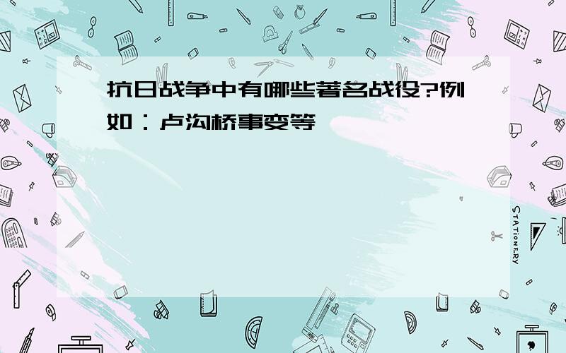 抗日战争中有哪些著名战役?例如：卢沟桥事变等