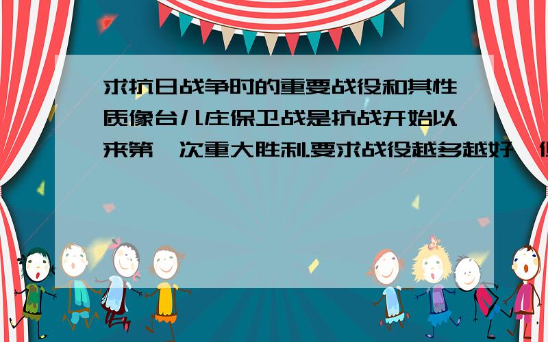 求抗日战争时的重要战役和其性质像台儿庄保卫战是抗战开始以来第一次重大胜利.要求战役越多越好,但一定有其意义和性质