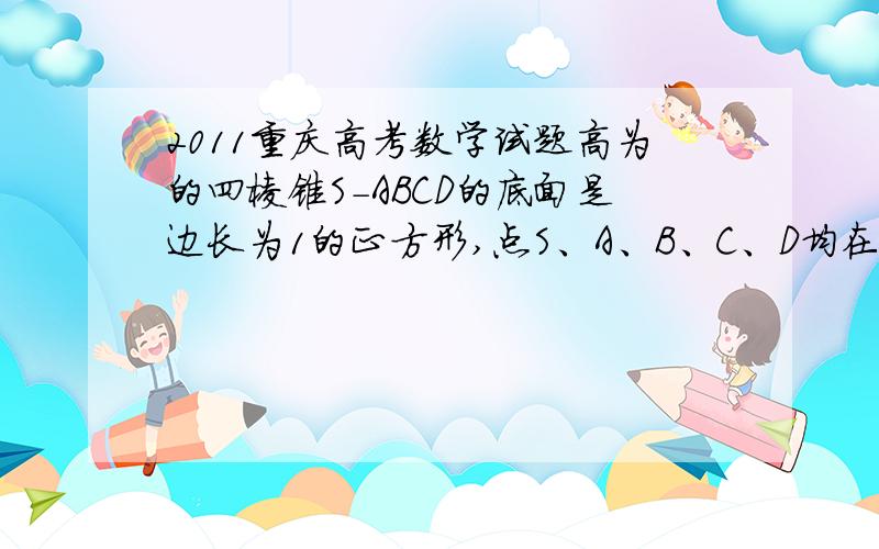 2011重庆高考数学试题高为的四棱锥S-ABCD的底面是边长为1的正方形,点S、A、B、C、D均在半径为1的同一球面高为的四棱锥S-ABCD的底面是边长为1的正方形,点S、A、B、C、D均在半径为1的同一球面