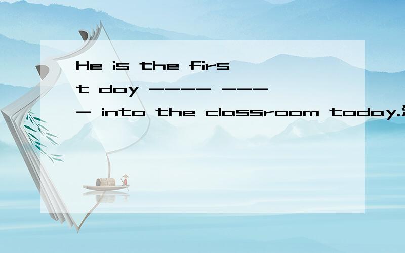 He is the first doy ---- ---- into the classroom today.汉语：今天他是第一个进入教室的孩子