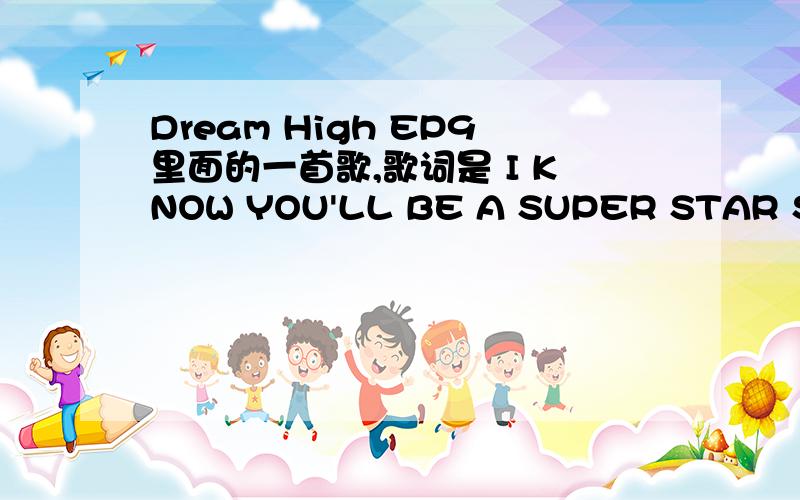 Dream High EP9里面的一首歌,歌词是 I KNOW YOU'LL BE A SUPER STAR SO dont worry where you are ..等音源出来了之后DH也演完了
