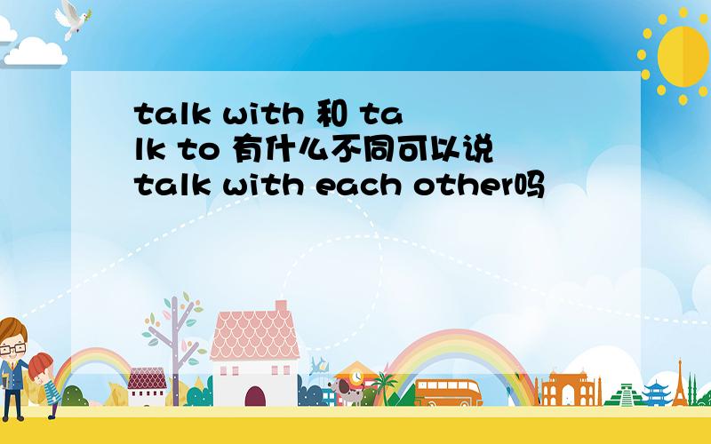 talk with 和 talk to 有什么不同可以说talk with each other吗