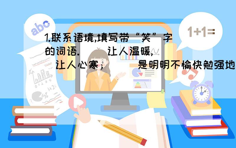 1.联系语境,填写带“笑”字的词语.（ ）让人温暖,（ ）让人心寒；（ ）是明明不愉快勉强地笑,（ ）别人则对己对别人无半点好处.2.用“心”字组成五个不同的词,恰当地填在下面这段话的