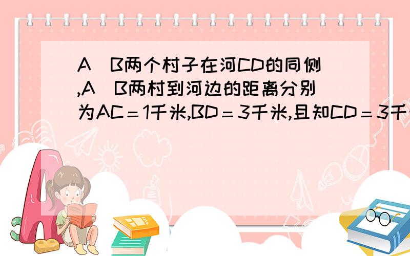 A．B两个村子在河CD的同侧,A．B两村到河边的距离分别为AC＝1千米,BD＝3千米,且知CD＝3千米,现在要在河边CD上建一自来水厂,向A．B两村输送自来水,铺设水管工程费用为每千米2万元,请你在CD上