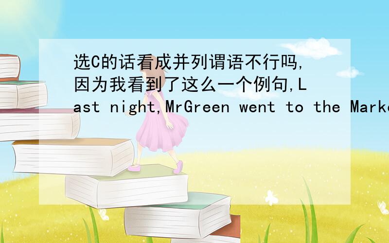 选C的话看成并列谓语不行吗,因为我看到了这么一个例句,Last night,MrGreen went to the Market,bought some food and visit his cousin.后面打错了是visited