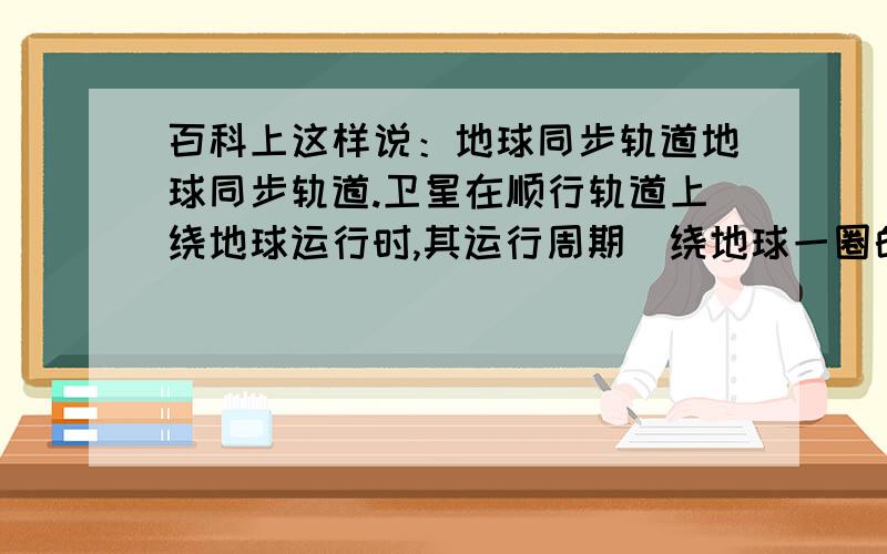 百科上这样说：地球同步轨道地球同步轨道.卫星在顺行轨道上绕地球运行时,其运行周期（绕地球一圈的时间）与地球的自转周期相同.这种卫星轨道叫地球同步轨道.地球静止卫星轨道.如果