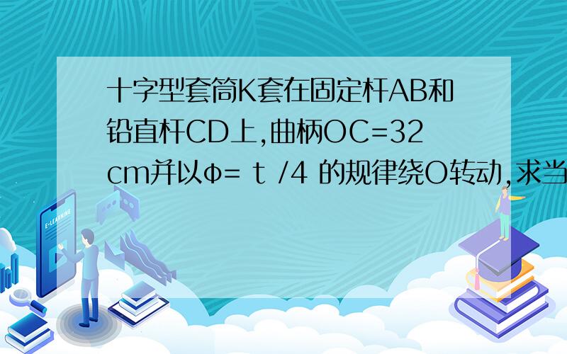 十字型套筒K套在固定杆AB和铅直杆CD上,曲柄OC=32cm并以φ= t /4 的规律绕O转动,求当t =π秒时套筒K的速度及加速度.