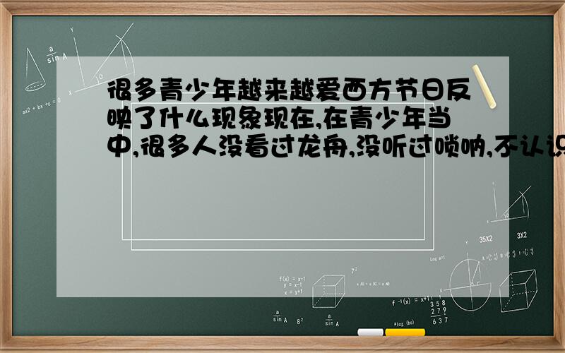 很多青少年越来越爱西方节日反映了什么现象现在,在青少年当中,很多人没看过龙舟,没听过唢呐,不认识艾草、菖蒲,对清明节的祭奠也不以为然；然而越来越多的人热衷于过圣诞节、情人节