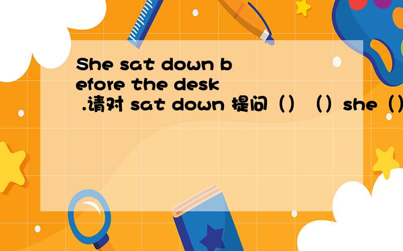 She sat down before the desk .请对 sat down 提问（）（）she（）before the desk