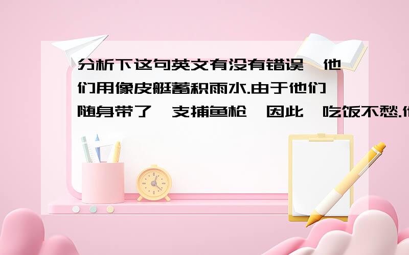 分析下这句英文有没有错误,他们用像皮艇蓄积雨水.由于他们随身带了一支捕鱼枪,因此,吃饭不愁.他们天天捕捉龙虾和鱼,正如其中一位所说,吃得“像国王一样好”.5天后,一条油轮从那儿路过