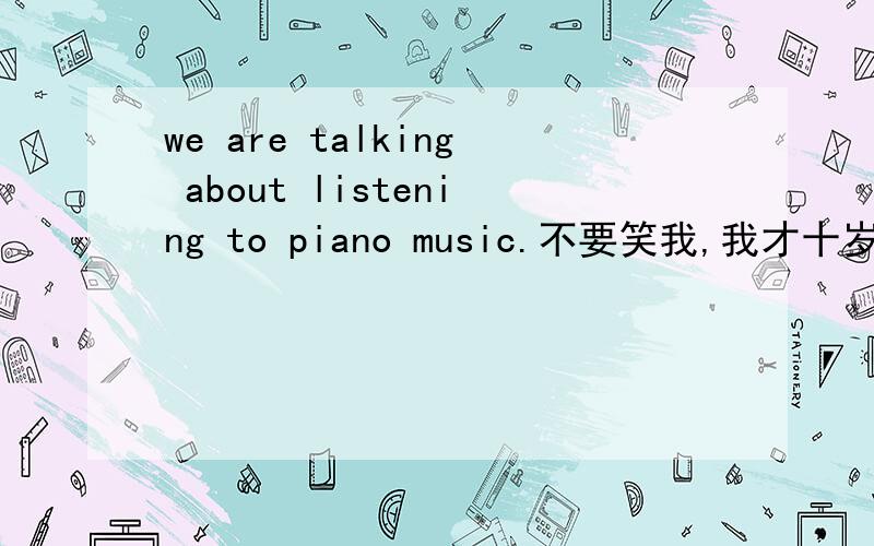 we are talking about listening to piano music.不要笑我,我才十岁!